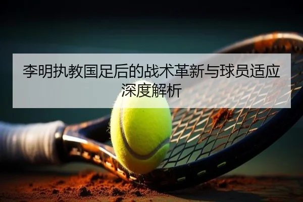 李明执教国足后的战术革新与球员适应深度解析